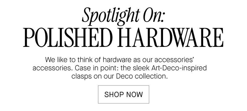 Spotlight On:  POLISHED HARDWARE  We like to think of hardware as our accessories'  accessories. Case in point: the sleek Art-Deco-inspired  clasps on our Deco collection.  SHOP NOW