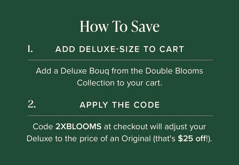 How to Save: (1) Add Deluxe-Size Bouq from the Double Blooms Collection to your cart. (2) Apply the code discount code at checkout. This will make your Deluxe the price of an Original (that's $25 off!)