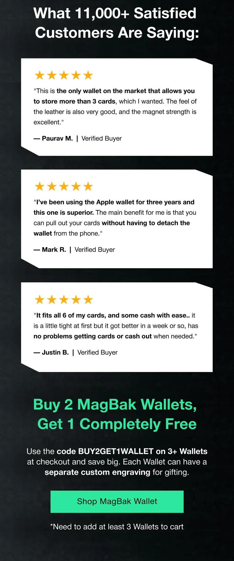 What 11,000+ Satisfied  Customers Are Saying: ★★★★★ "This is the only wallet on the market that allows you to store more than 3 cards, which I wanted. The feel of the leather is also very good, and the magnet strength is excellent." — Paurav M.  |  Verified Buyer ★★★★★ "I’ve been using the Apple wallet for three years and this one is superior. The main benefit for me is that you can pull out your cards without having to detach the wallet from the phone." — Mark R.  |  Verified Buyer ★★★★★ "It fits all 6 of my cards, and some cash with ease.. it is a little tight at first but it got better in a week or so, has no problems getting cards or cash out when needed." — Justin B.  |  Verified Buyer Buy 2 MagBak Wallets,  Get 1 Completely Free Use the code BUY2GET1WALLET on 3+ Wallets at checkout and save big. Each Wallet can have a separate custom engraving for gifting.