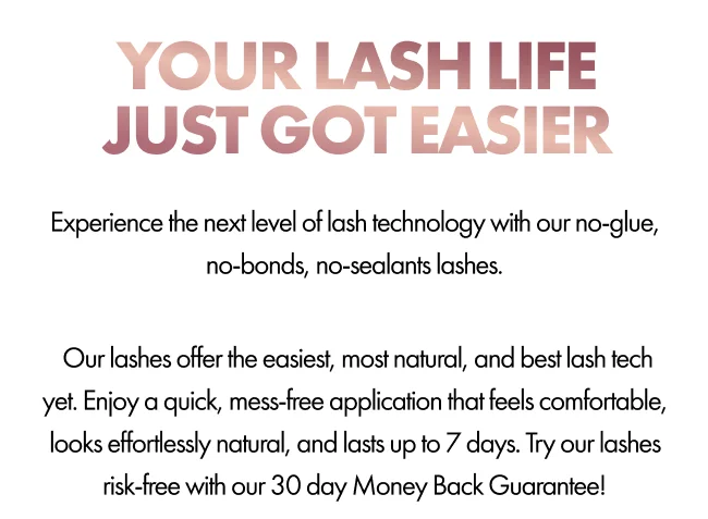 Your Lash Life Just Got Easier - Experience next-level lash technology with glueless, no-sealant lashes