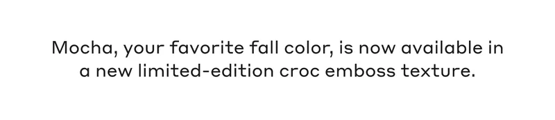 Mocha, your favorite fall color, is now available in a new limited-edition croc emboss texture.