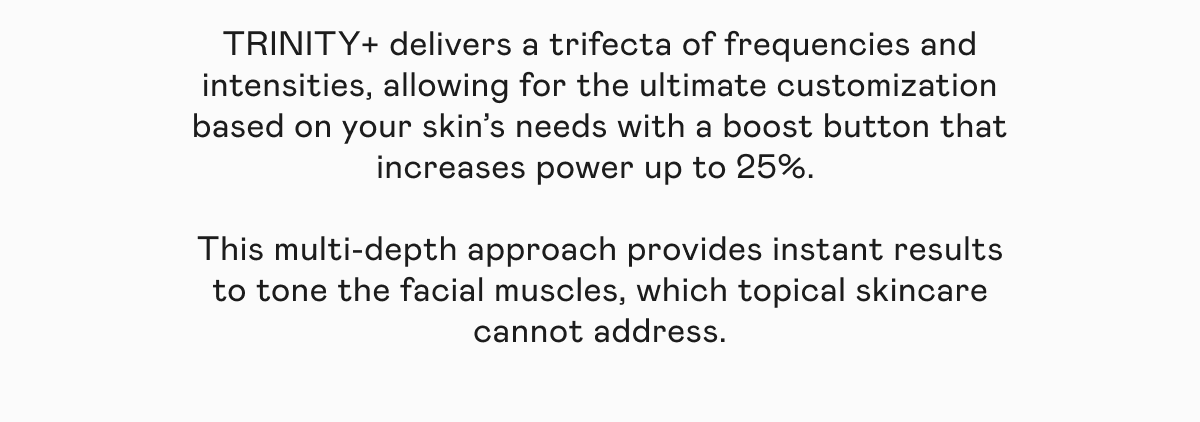 TRINITY+ delivers a trifecta of frequencies and intensities, allowing for the ultimate customization based on your skin’s needs with a boost button that increases power up to 25%. This multi-depth approach provides instant results to tone the facial muscles, which topical skincare cannot address.