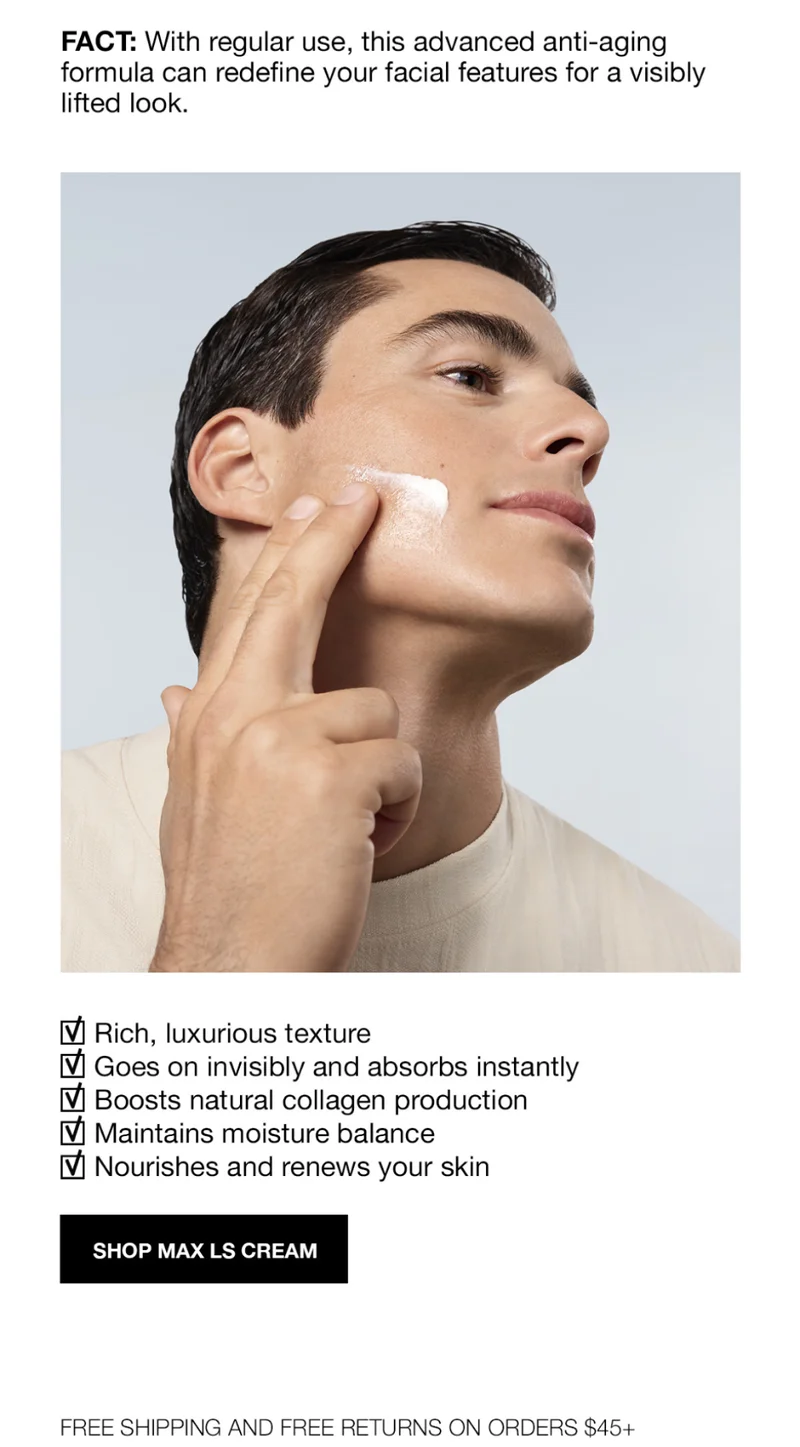 FACT: With Regular use, this advanced anti-aging formula can redine your facial features for a visibily lifted look | Rich, luxurious texture | Goes on invisibly and absorbs instantly | Boosts natural collagen production | Maintains moisture balance | Nourishes and renews your skin | SHOP MAX LS CREAM | FREE SHIPPING AND RETURNS ON ORDERS $45+