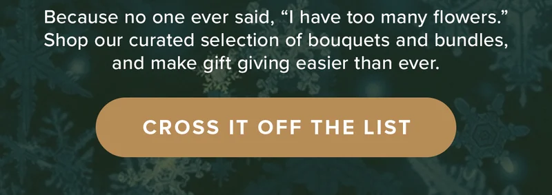Because no one ever said, “I have too many flowers.” Shop our curated selection of bouquets and bundles, and make gift giving easier than ever. CROSS IT OFF THE LIST