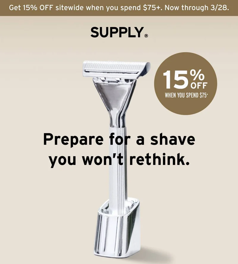 SUPPLY. Get 15% OFF sitewide when you spend $75+. Now through 3/28.  SUPPLY razor. Prepare for a shave you won’t rethink.  15% OFF when you spend $75+.