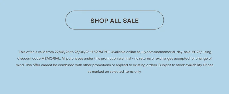 Shop now. *This offer is valid from 22/05/25 to 26/05/25 11:59PM PST. Available online at july.com/us/memorial-day-sale-2025/ using discount code MEMORIAL. All purchases under this promotion are final - no returns or exchanges accepted for change of mind. This offer cannot be combined with other promotions or applied to existing orders. Subject to stock availability. Prices as marked on selected items only.