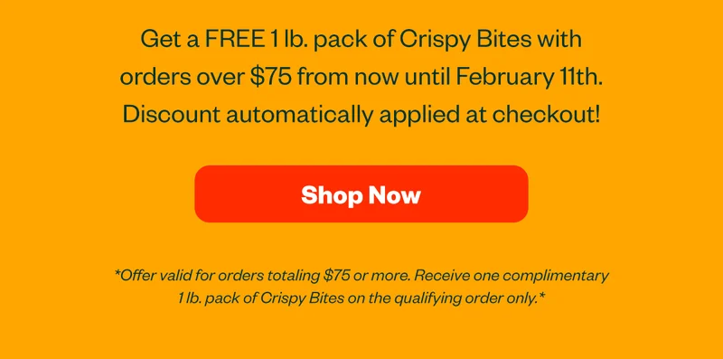 Get a FREE 1lb pack of Crispy Bites with orders over $75 from now until February 11th. Discount automatically applied at checkout! Shop now.