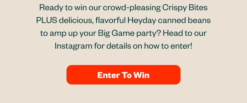 Ready to win our crowd-pleasing Crispy Bites PLUS delicious, flavorful Heyday canned beans to amp up your Big Game party? Head to our Instagram for details on how to enter! Enter to win.