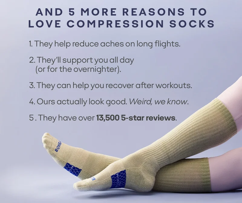 AND 5 MORE REASONS TO LOVE COMPRESSION SOCKS. 1. They help reduce aches on long flights. 2. They'll support you all day (or for the overnighter). 3. They can help you recover after workouts. 4. Ours actually look good. Weird, we know. 5. They have over 13,500 5-star reviews.