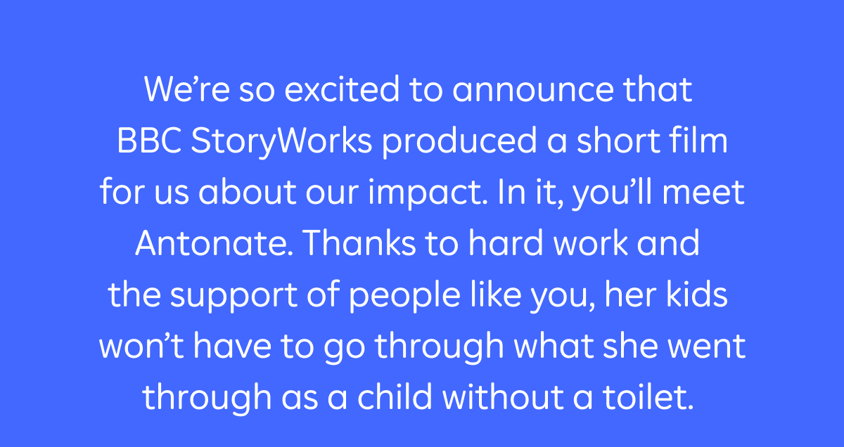 We’re so excited to announce that BBC StoryWorks produced a short film for us about our impact. In it, you’ll meet Anotnate. Thanks to hard work and the support of people like you, her kids won’t have to go through what she went through as a child without a toilet.