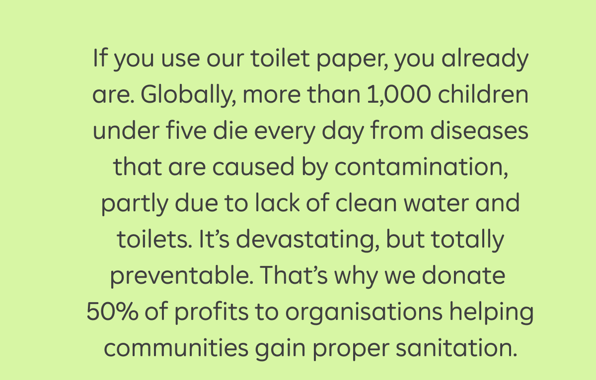 If you use our toilet paper, you already are. Globally, more than 1,000 children under five die every day from diseases that are caused by contamination, partly due to lack of clean water and toilets. It’s devastating, but totally preventable. That’s why we donate 50% of profits to organisations helping communities gain proper sanitation.