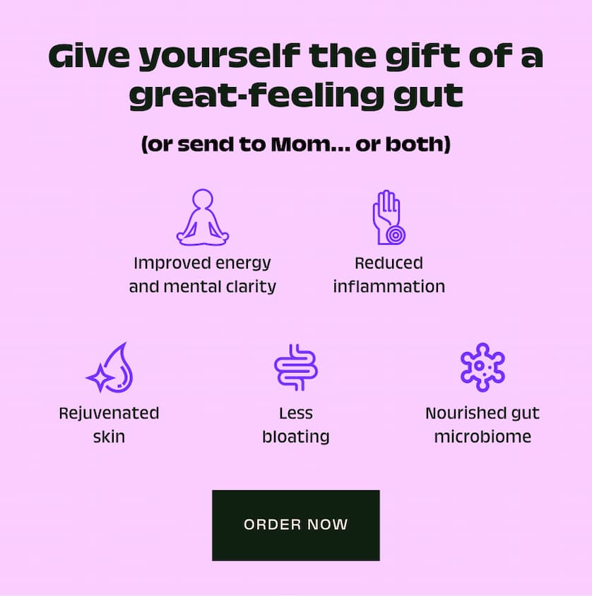 Give yourself the gift of a great-feeling gut (or send to Mom… or both) Improved energy and mental clarity Reduced inflammation Rejuvenated skin Less bloating Nourished gut microbiome Order Now