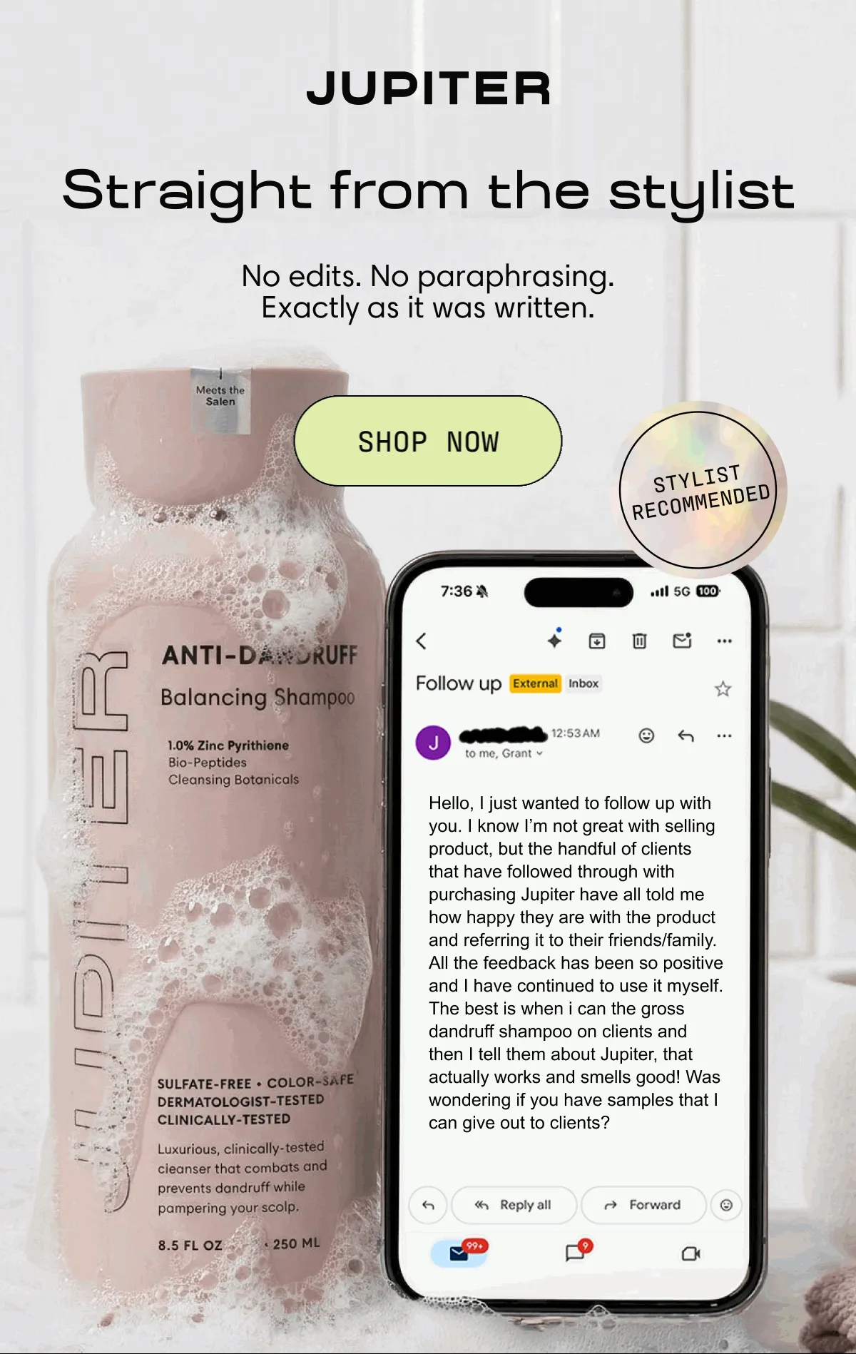 Straight from the stylist. No edits. No paraphrasing. Exactly as it was written. | Shop Now | Hello, I just wanted to follow up with you. I know I’m not great with selling product, but the handful of clients that have followed through with purchasing Jupiter have all told me how happy they are with the product and referring it to their friends/family. All the feedback has been so positive and I have continued to use it myself. The best is when I can smell the gross dandruff shampoo on clients and then I tell them about Jupiter, that actually works and smells good! Was wondering if you have samples that I can give out to clients?