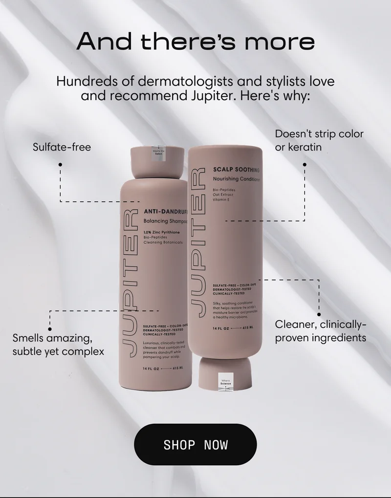 And there's more | Hundreds of dermatologists and stylists love and recommend Jupiter. Here's why: Sulfate-free | Doesn't strip color or keratin | Smells amazing, subtle yet complex | Cleaner, clinically-proven ingredients | Shop Now