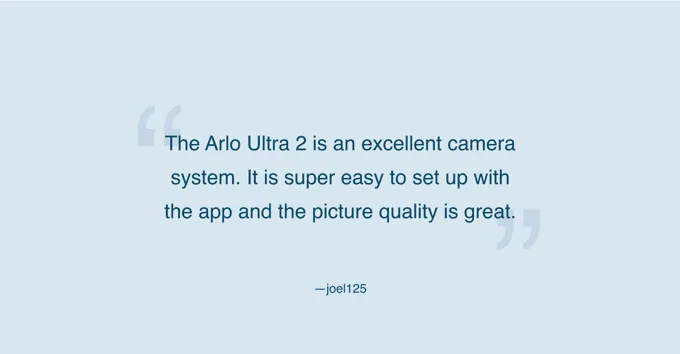 Ultra 2 camera. Save up to $500. Review from user joel125 that reads: The Arlo Ultra 2 is an excellent camera system. It is super easy to set up with the app and the picture quality is great.