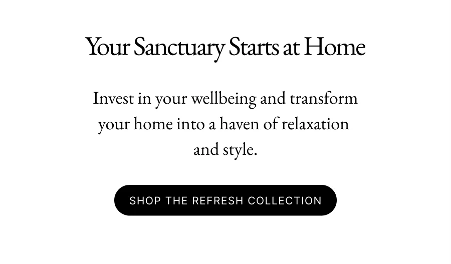 Your Sanctuary Starts at Home Early Access Members only Invest in your wellbeing and transform your home into a haven of relaxation  and style. Shop the Refresh Collection