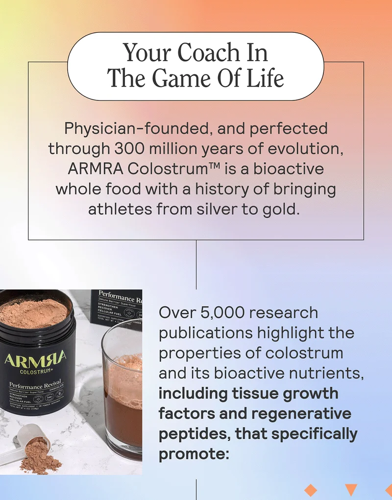 Your Coach In The Game Of Life  Physician-founded, and perfected through 300 million years of evolution, ARMRA Colostrum™ is a bioactive whole food with a history of bringing athletes from silver to gold.   Over 5,000 research publications highlight the properties of colostrum and its bioactive nutrients, including tissue growth factors and regenerative peptides, that specifically promote: