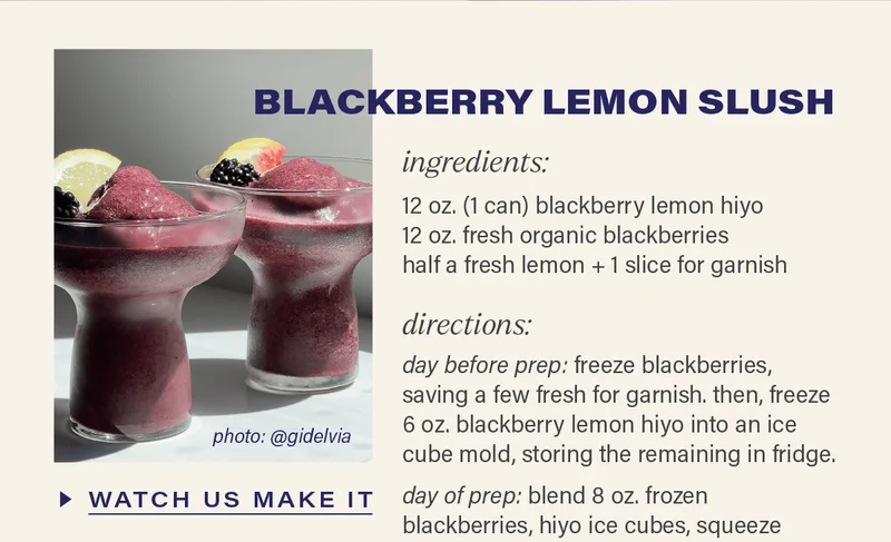 BLACKBERRY LEMON SLUSH [WATCH US MAKE IT] (link to reel). ingredients - 12 oz. (1 can) blackberry lemon hiyo, 12 oz. fresh organic blackberries, half a fresh lemon + 1 slice for garnish. directions - day before prep: freeze blackberries, saving a few fresh for garnish. then, freeze 6 oz. blackberry lemon hiyo into an ice cube mold, storing the remaining in fridge.