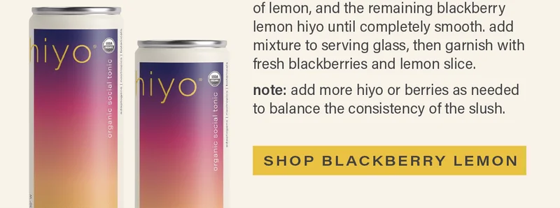 directions (continued) - day of prep: blend 8 oz. frozen blackberries, hiyo ice cubes, squeeze of lemon, and the remaining blackberry lemon hiyo until completely smooth. add mixture to serving glass, then garnish with fresh blackberries and lemon slice. note: add more hiyo or berries as needed to balance the consistency of the slush. [SHOP BLACKBERRY LEMON]