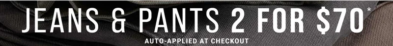 Jeans & Pants 2 For $70* Auto-Applied At Checkout