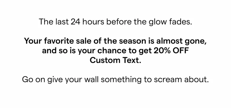 The last 24 hours before the glow fades.  Your favorite sale of the season is almost gone, and so is your chance to get 20% OFF Custom Text.  Go on give your wall something to scream about.