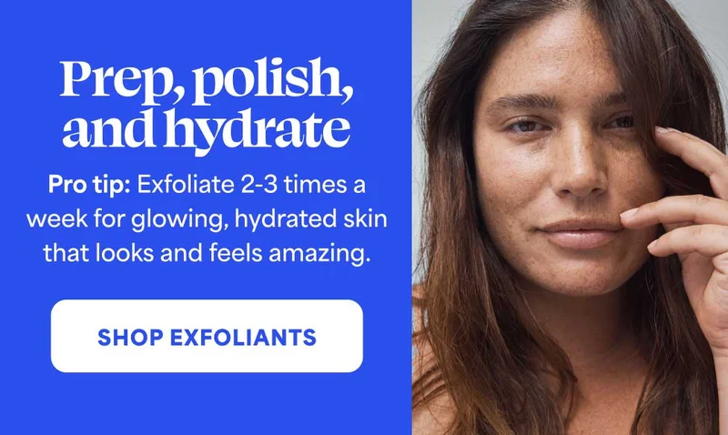Prep, polish, and hydrate. Pro tip: Exfoliate 2-3 times a week for glowing, hydrated skin that looks and feels amazing. -- SHOP EXFOLIANTS
