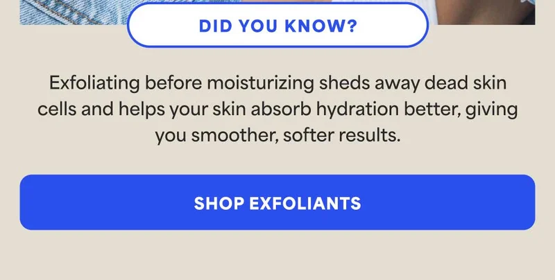 DID YOU KNOW? Exfoliating before moisturizing sheds away dead skin cells and helps your skin absorb hydration better, giving you smoother, softer results. -- SHOP EXFOLIANTS