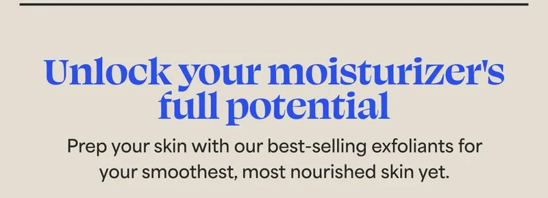 Unlock your moisturizer's full potential. Prep your skin with our best-selling exfoliants for your smoothest, most nourished skin yet.