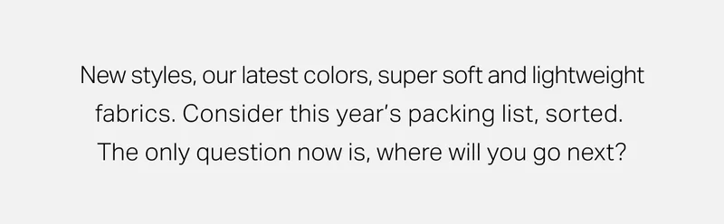 New styles, our latest colors, super soft and lightweight fabrics.