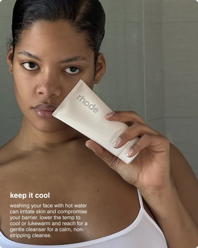 keep it cool​ - washing your face with hot water can irritate skin and compromise your barrier. lower the temp to cool or lukewarm and reach for a gentle cleanser for a calm, non-stripping cleanse. ​