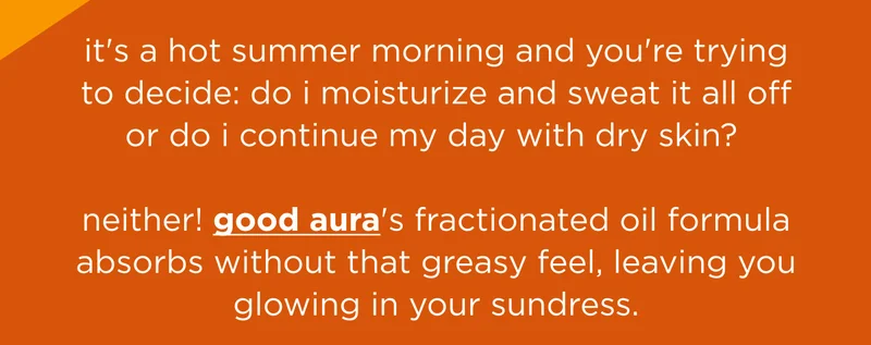 it's a hot summer morning and you're trying to decide: do i moisturize and sweat it all off or do i continue my day with dry skin? neither! good aura's fractionated oil formula absorbs without that greasy feel, leaving you glowing in your sundress.