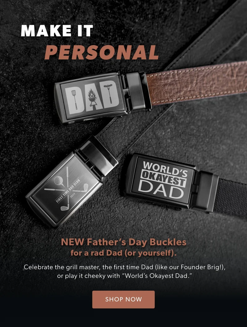 MAKE IT PERSONAL. New Father’s Day Buckles for a rad Dad (or yourself). Celebrate the grill master, the first time Dad (like our Founder Brig!), or play it cheeky with “World’s Okayest Dad.”