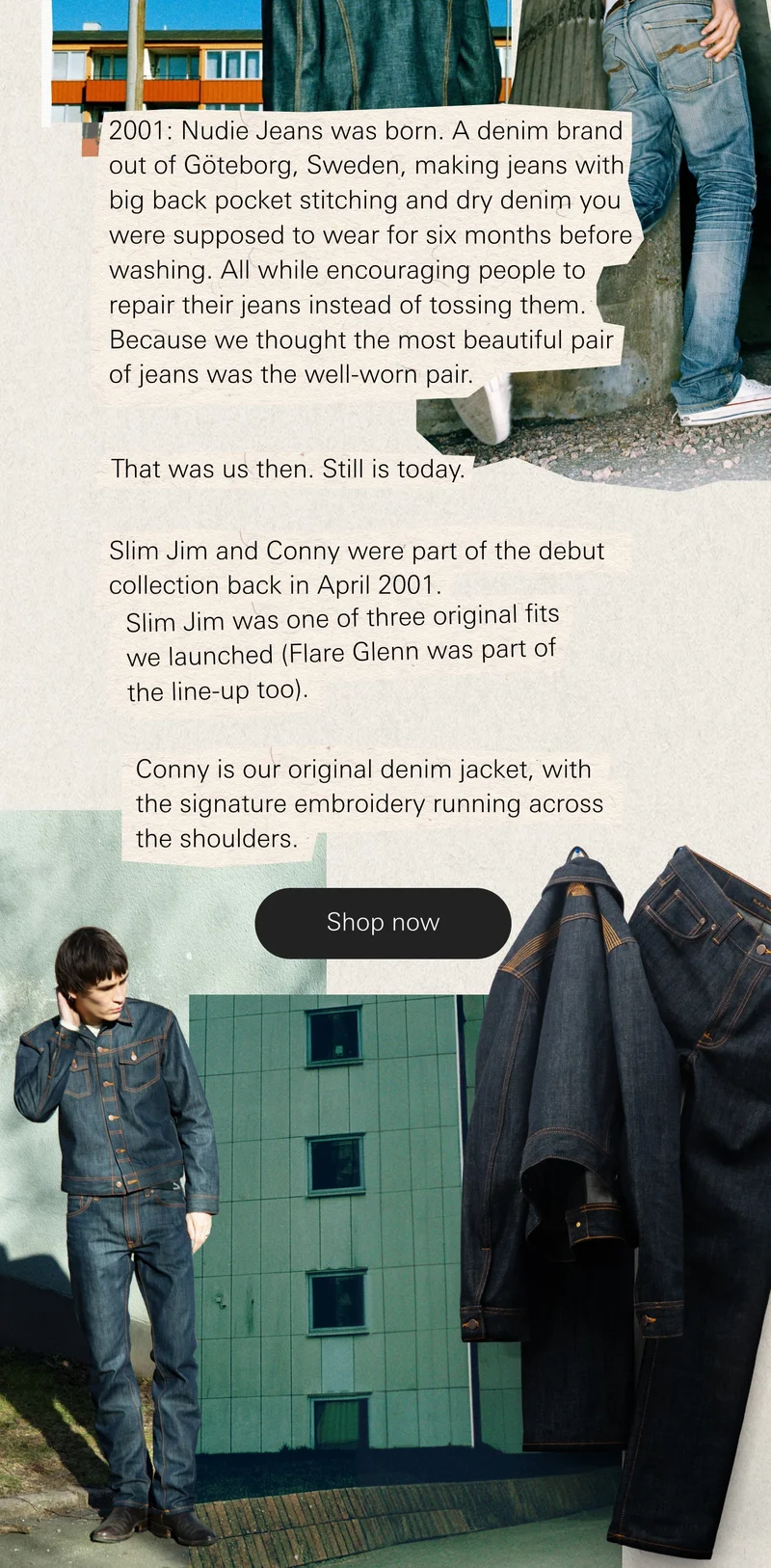 2001: Nudie Jeans was born. A denim brand out of Göteborg, Sweden, making jeans with big back pocket stitching and dry denim you were supposed to wear for six months before washing. All while encouraging people to repair their jeans instead of tossing them. Because we thought the most beautiful pair of jeans was the well-worn pair.   That was us then. Still is today.   Slim Jim and Conny were part of the debut collection back in April 2001. Slim Jim was one of three original fits we launched (Flare Glenn was part of the line-up too). Conny is our original denim jacket, with the signature embroidery running across the shoulders.