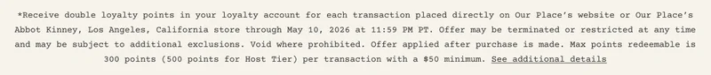 *Receive double loyalty points in your loyalty account for each transaction placed directly on Our Place’s website or Our Place’s Abbot Kinney, Los Angeles, California store through May 10, 2026 at 11:59 PM PT. Offer may be terminated or restricted at any time and may be subject to additional exclusions. Void where prohibited. Offer applied after purchase is made. Max points redeemable is 300 points (500 points for Host Tier) per transaction with a $50 minimum. See additional details