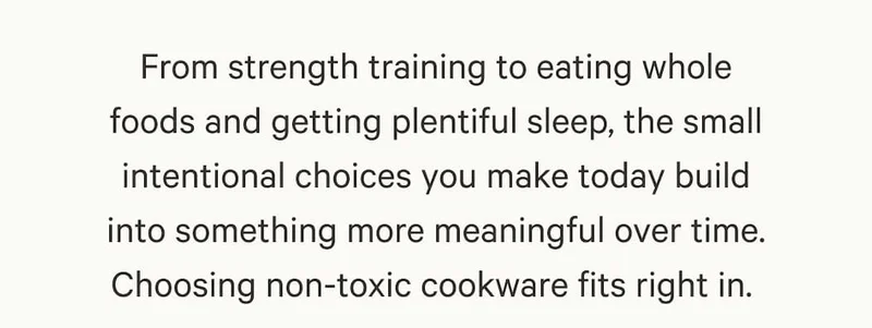 From strength training to eating whole foods and getting plentiful sleep, the small intentional choices you make today build into something more meaningful over time. Choosing non-toxic cookware fits right in.