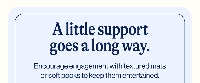 A little support goes a long way. Encourage engagement with textured mats or soft books to keep them entertained.
