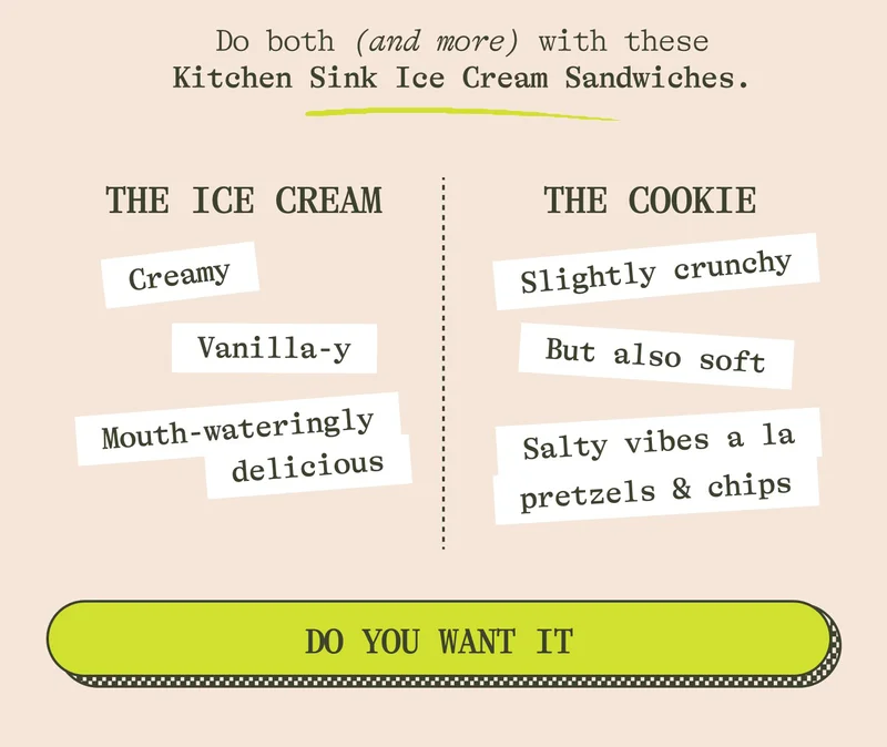 Do both (and more) with these Kitchen Sink Ice Cream Sandwiches.  THE COOKIE: Slightly crunchy But also soft Salty vibes a la pretzels & chips  THE ICE CREAM: Creamy Vanilla-y Mouth-wateringly delicious