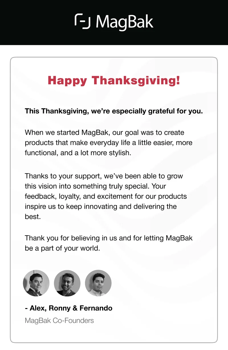 Happy Thanksgiving! This Thanksgiving, we’re especially grateful for you.&nbsp; When we started MagBak, our goal was to create products that make everyday life a little easier, more functional, and a lot more stylish.&nbsp; Thanks to your support, we’ve been able to grow this vision into something truly special. Your feedback, loyalty, and excitement for our products inspire us to keep innovating and delivering the best. Thank you for believing in us and for letting MagBak be a part of your world. - Alex, Ronny & Fernando MagBak Co-Founders