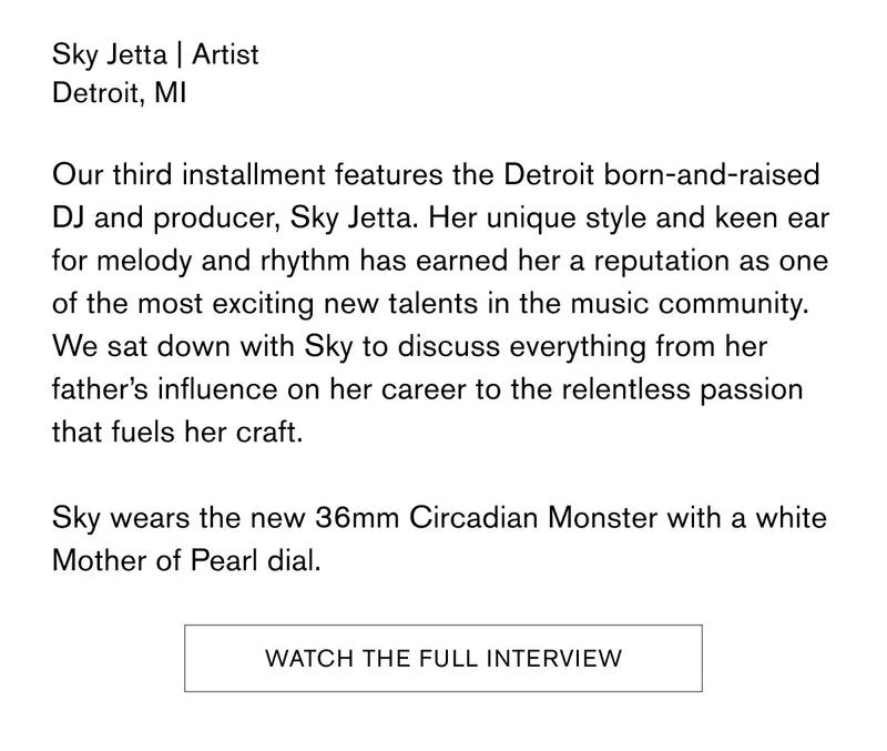 Sky Jetta | Artist | Detroit, MI | Our third installment features the Detroit born-and-raised DJ and producer, Sky Jetta. Her unique style and keen ear for melody and rhythm has earned her a reputation as one of the most exciting new talents in the music community. We sat down with Sky to discuss everything from her father's influence on her career to the relentless passion that fuels her craft. Sky wears the new 36mm Circadian Monster with a white Mother of Pear dial. WATCH THE FULL INTERVIEW