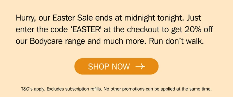 Hurry, our Easter Sale ends at midnight tonight. Just enter the code ‘EASTER' at the checkout to get 20% off our Bodycare range and much more. Run don’t walk.