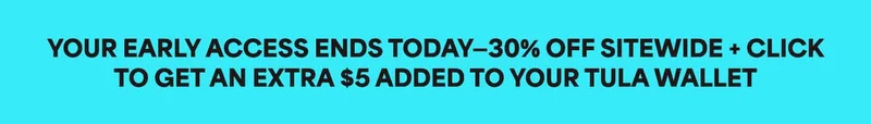 YOUR EARLY ACCESS ENDS TODAY-30% OFF SITEWIDE + CLICK TO GET AN EXTRA $5 ADDED TO YOUR TULA WALLET