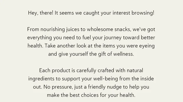 It seems we caught your interest browsing! From nourishing juices to wholesome snacks, we've got everything you need to fuel your journey toward better health. Take another look at the items you were eyeing and give yourself the gift of wellness. Each product is carefully crafted with natural ingredients to support your well-being from the inside out. No pressure, just a friendly nudge to help you make the best choices for your health.