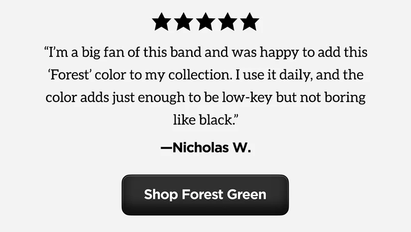 "I'm a big fan of this band and was happy to add this 'Forest' color to my collection. I use it daily, and the color adds just enough to be low-key but not boring like black." Shop Forest Green.