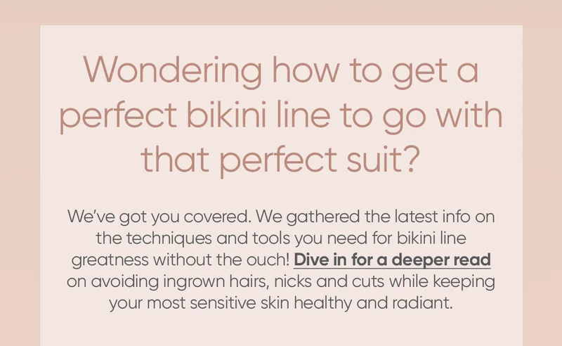 Wondering how to get a perfect bikini line to go with that perfect suit? We've got you covered. We gathered the latest info on the techniques and tools you need for bikini line greatness without the ouch! Dive in for a deeper read on avoiding ingrown hairs, nicks and cuts while keeping your most sensitive skin healthy and radiant.
