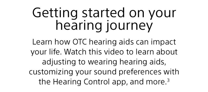 Getting started on your hearing journey | Learn how OTC hearing aids can impact your life. Watch this video to learn about adjusting to wearing hearing aids, customizing your sound preferences with the Hearing Control app, and more.²