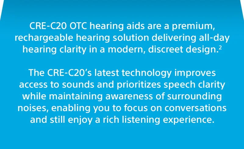 CRE-C20 OTC hearing aids are a premium, rechargeable hearing solution delivering all-day hearing clarity in a modern, discreet design.¹  The CRE-C20’s latest technology improves access to sounds and prioritizes speech clarity while maintaining awareness of surrounding noises, enabling you to focus on conversations and still enjoy a rich listening experience.