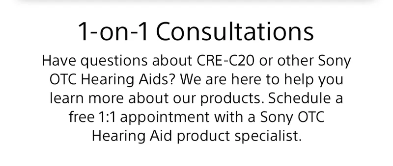1-on-1 Consultations | Have questions about CRE-C20 or other Sony OTC Hearing Aids? We are here to help you learn more about our products. Schedule a free 1:1 appointment with a Sony OTC Hearing Aid product specialist.