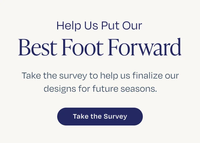 Help Us Put Our Best Foot Forward. Take the survey to help us finalize our designs for future seasons.
