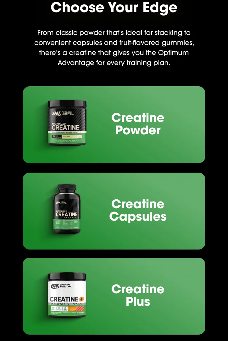 Choose Your Edge From classic powder that’s ideal for stacking to convenient capsules and fruit-flavored gummies, there’s a creatine that gives you the Optimum Advantage for every training plan. Creatine Powder Creatine Capsules Creatine Plus