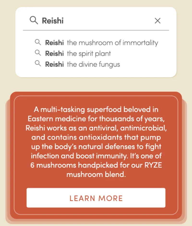 Reishi | A multi-tasking superfood beloved in Eastern medicine for thousand of years, Reishi works as an antiviral, antimicrobial, and contains antioxidants that pump up the body's natural defenses to fight infection and boost immunity. It's one of 6 mushrooms handpicked for our RYZE mushroom blend | Learn More